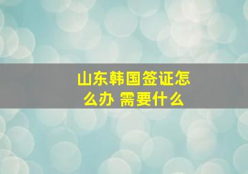 山东韩国签证怎么办 需要什么